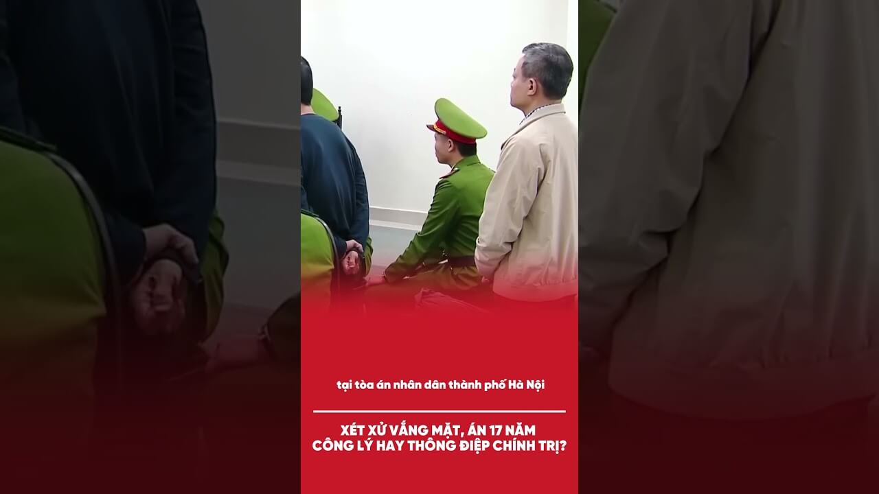 XÉT XỬ VẮNG MẶT, ÁN 17 NĂM: CÔNG LÝ HAY THÔNG ĐIỆP CHÍNH TRỊ?